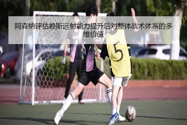 阿森纳评估赖斯远射能力提升后对整体战术体系的多维价值