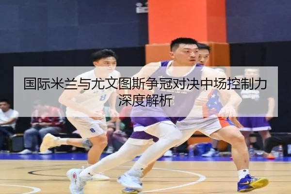 国际米兰与尤文图斯争冠对决中场控制力深度解析