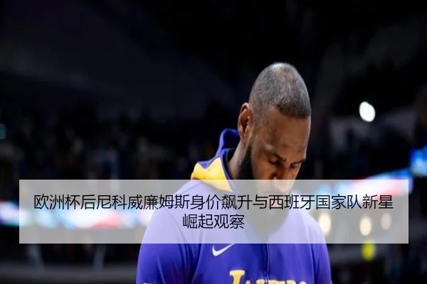 欧洲杯后尼科威廉姆斯身价飙升与西班牙国家队新星崛起观察