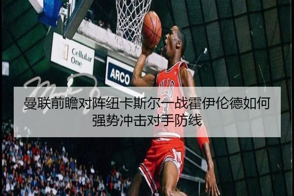 曼联前瞻对阵纽卡斯尔一战霍伊伦德如何强势冲击对手防线