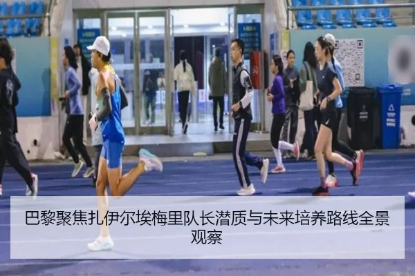 巴黎聚焦扎伊尔埃梅里队长潜质与未来培养路线全景观察