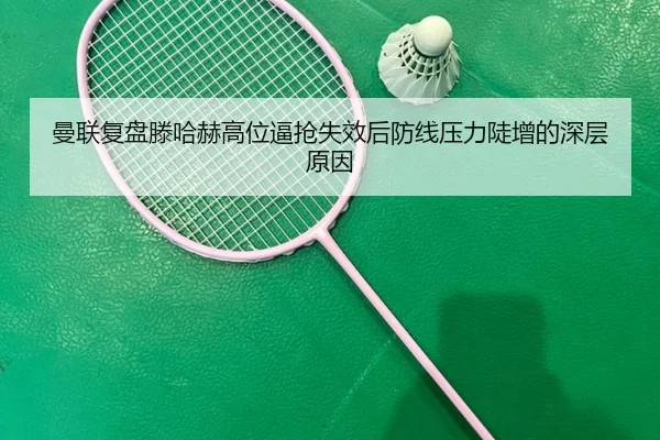 曼联复盘滕哈赫高位逼抢失效后防线压力陡增的深层原因
