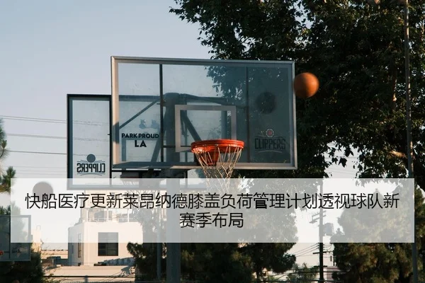 快船医疗更新莱昂纳德膝盖负荷管理计划透视球队新赛季布局