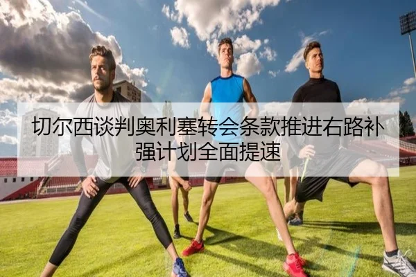 切尔西谈判奥利塞转会条款推进右路补强计划全面提速