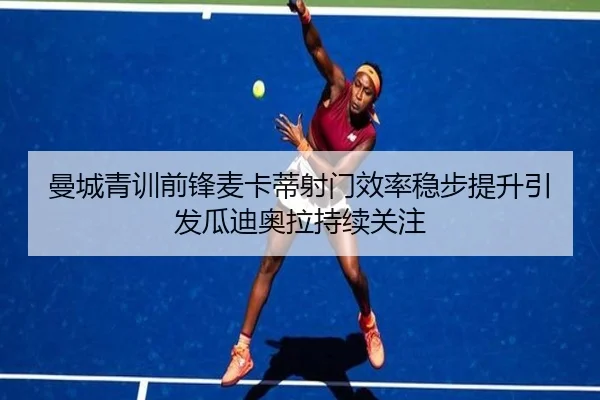 曼城青训前锋麦卡蒂射门效率稳步提升引发瓜迪奥拉持续关注
