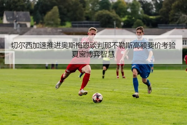 切尔西加速推进奥斯梅恩谈判那不勒斯高额要价考验夏窗博弈智慧